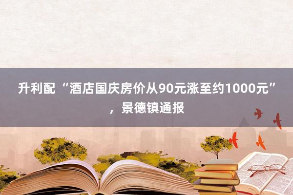 升利配 “酒店国庆房价从90元涨至约1000元”，景德镇通报