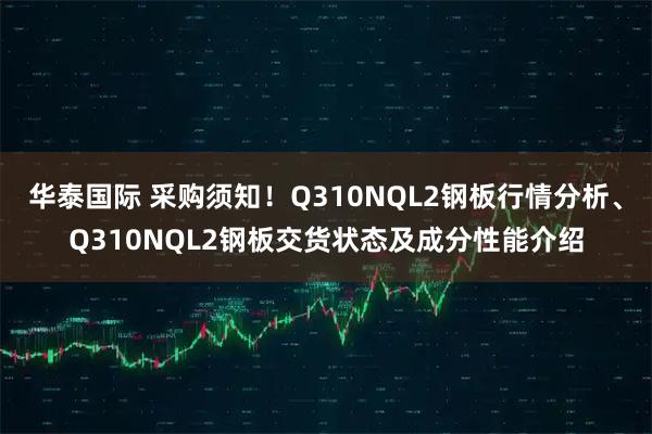 华泰国际 采购须知！Q310NQL2钢板行情分析、Q310NQL2钢板交货状态及成分性能介绍