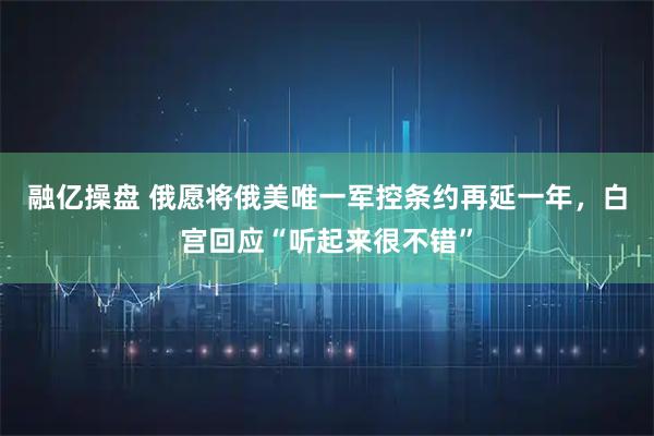 融亿操盘 俄愿将俄美唯一军控条约再延一年，白宫回应“听起来很不错”