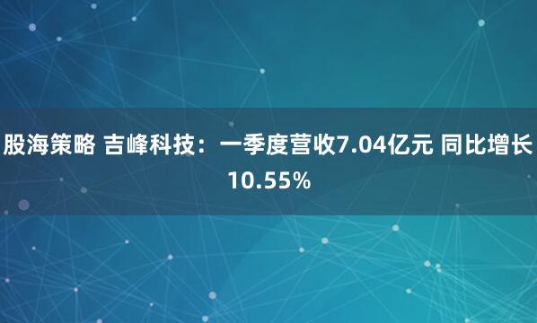 股海策略 吉峰科技：一季度营收7.04亿元 同比增长10.55%