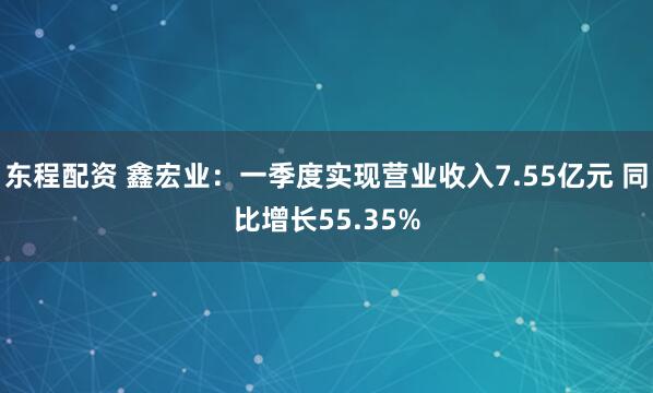 东程配资 鑫宏业：一季度实现营业收入7.55亿元 同比增长55.35%