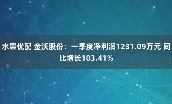 水果优配 金沃股份：一季度净利润1231.09万元 同比增长103.41%