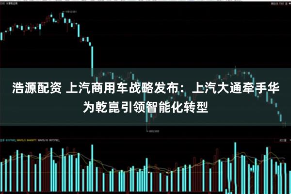 浩源配资 上汽商用车战略发布：上汽大通牵手华为乾崑引领智能化转型