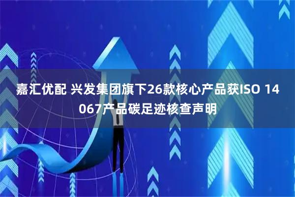 嘉汇优配 兴发集团旗下26款核心产品获ISO 14067产品碳足迹核查声明