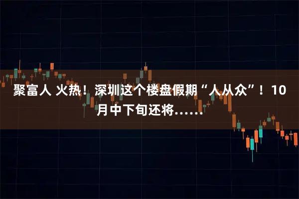 聚富人 火热！深圳这个楼盘假期“人从众”！10月中下旬还将……