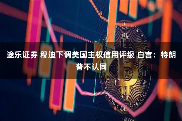 途乐证券 穆迪下调美国主权信用评级 白宫：特朗普不认同