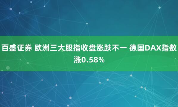 百盛证券 欧洲三大股指收盘涨跌不一 德国DAX指数涨0.58%