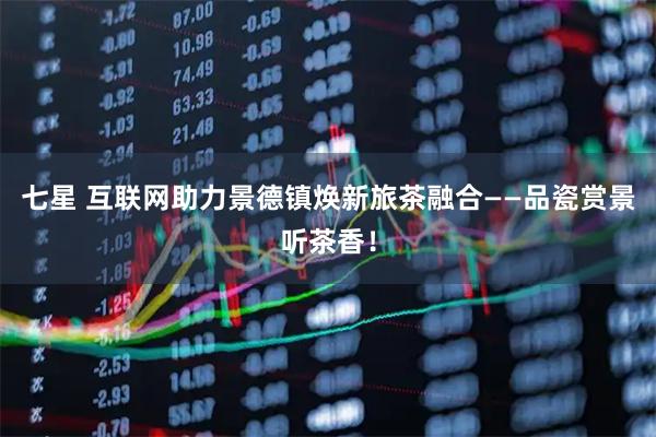 七星 互联网助力景德镇焕新旅茶融合——品瓷赏景听茶香！