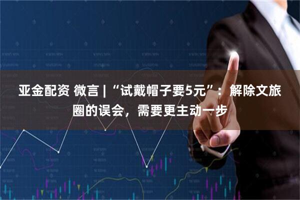 亚金配资 微言 | “试戴帽子要5元”：解除文旅圈的误会，需要更主动一步