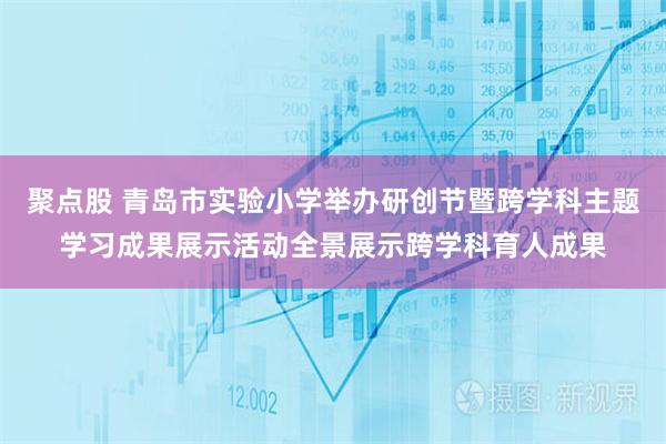 聚点股 青岛市实验小学举办研创节暨跨学科主题学习成果展示活动全景展示跨学科育人成果