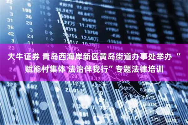 大牛证券 青岛西海岸新区黄岛街道办事处举办 “赋能村集体 法治伴我行”专题法律培训