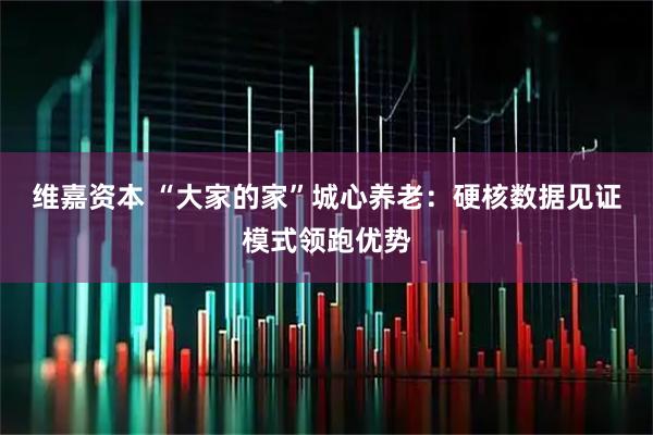 维嘉资本 “大家的家”城心养老：硬核数据见证模式领跑优势