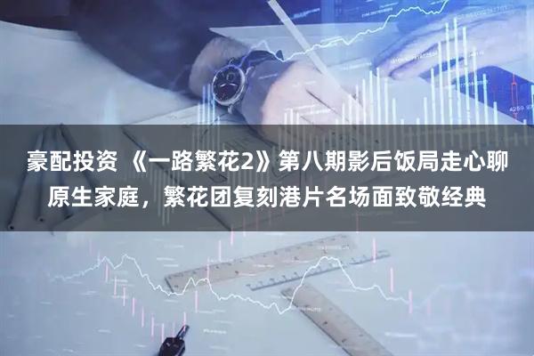 豪配投资 《一路繁花2》第八期影后饭局走心聊原生家庭，繁花团复刻港片名场面致敬经典