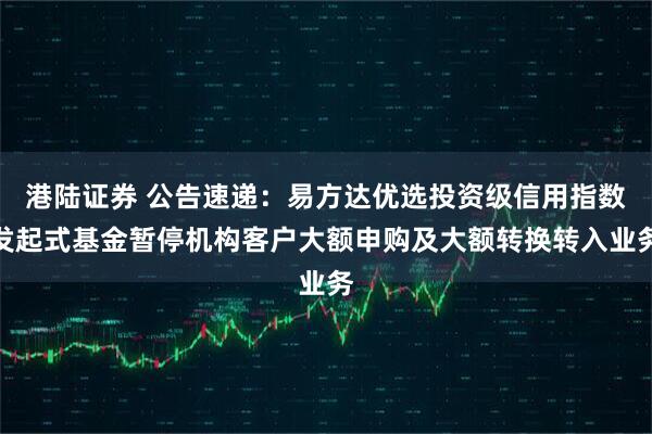 港陆证券 公告速递：易方达优选投资级信用指数发起式基金暂停机构客户大额申购及大额转换转入业务