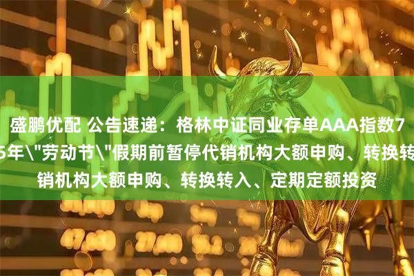 盛鹏优配 公告速递：格林中证同业存单AAA指数7天持有期基金2025年＂劳动节＂假期前暂停代销机构大额申购、转换转入、定期定额投资