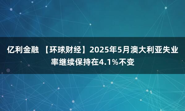 亿利金融 【环球财经】2025年5月澳大利亚失业率继续保持在4.1%不变