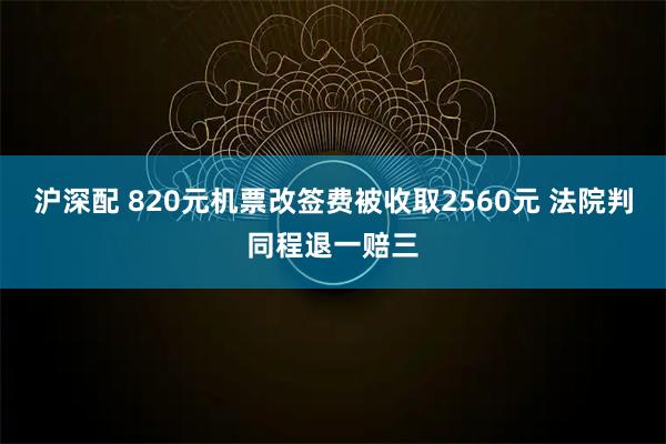 沪深配 820元机票改签费被收取2560元 法院判同程退一赔三