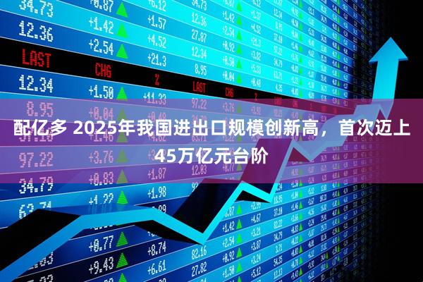 配亿多 2025年我国进出口规模创新高，首次迈上45万亿元台阶